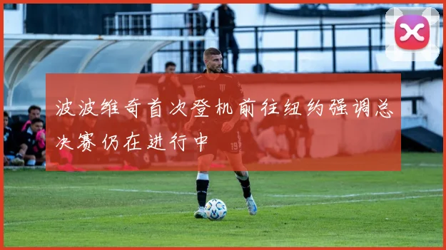 波波维奇首次登机前往纽约强调总决赛仍在进行中