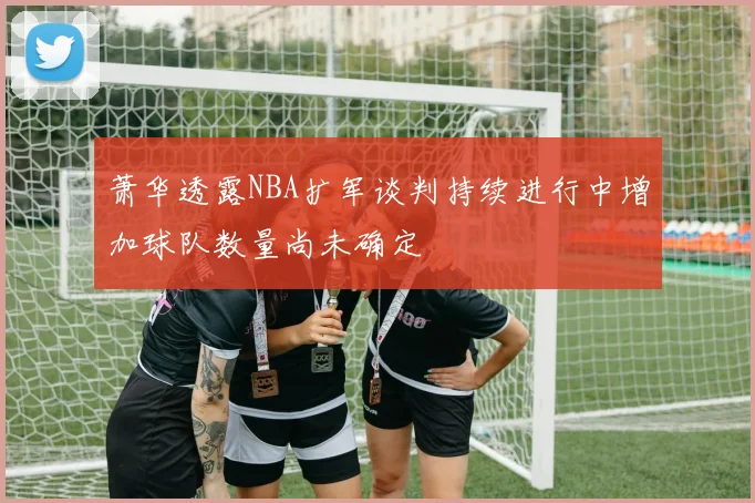 萧华透露NBA扩军谈判持续进行中增加球队数量尚未确定