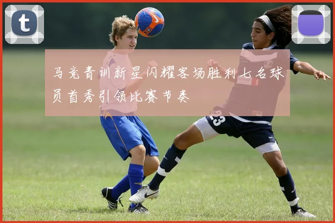 马竞青训新星闪耀客场胜利七名球员首秀引领比赛节奏