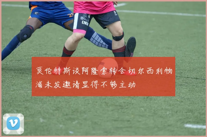莫伦特斯谈阿隆索转会切尔西利物浦未发邀请显得不够主动