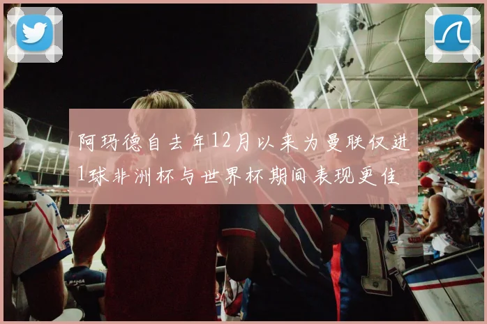 阿玛德自去年12月以来为曼联仅进1球非洲杯与世界杯期间表现更佳