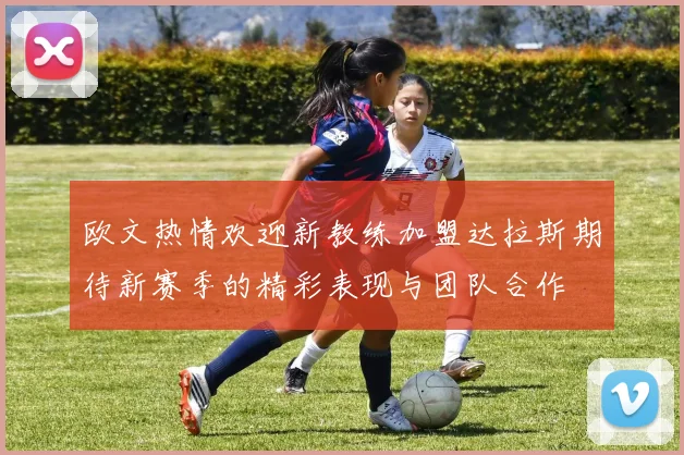 欧文热情欢迎新教练加盟达拉斯期待新赛季的精彩表现与团队合作