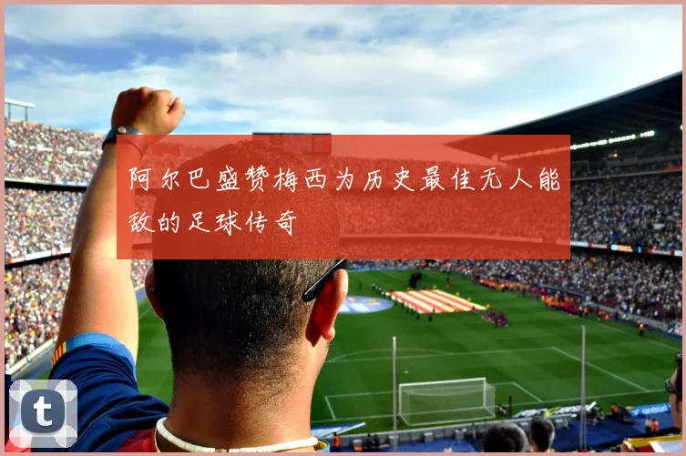 阿尔巴盛赞梅西为历史最佳无人能敌的足球传奇