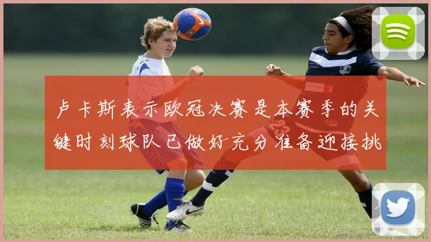 卢卡斯表示欧冠决赛是本赛季的关键时刻球队已做好充分准备迎接挑战