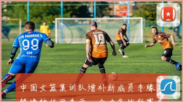 中国女篮集训队增补新成员李缘吴梦婕钟佳丽李雨汧全力备战新赛季