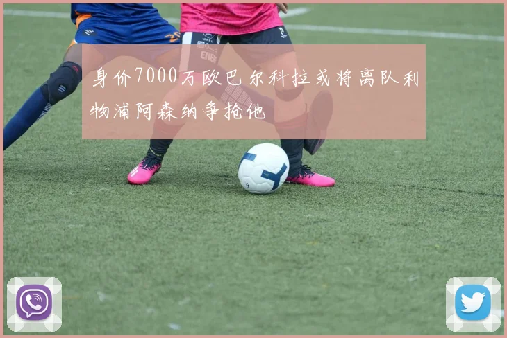 身价7000万欧巴尔科拉或将离队利物浦阿森纳争抢他