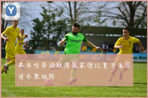 弗洛伦蒂诺缺席国家德比皇马高层将齐聚助阵
